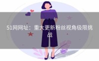 51网网址：重大更新粉丝视角极限挑战