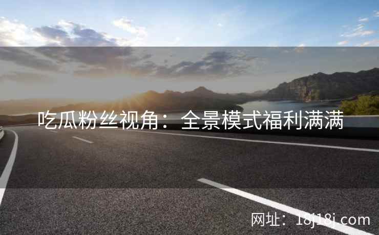 吃瓜粉丝视角：全景模式福利满满