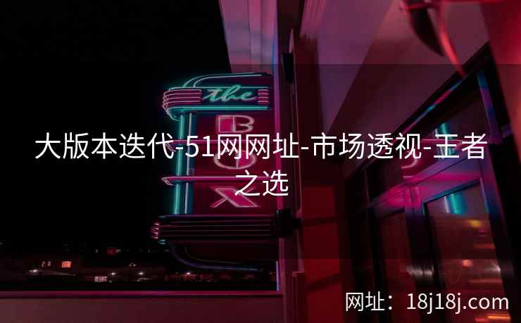 大版本迭代-51网网址-市场透视-王者之选 大版本迭代-51网网址-市场透视-王者之选