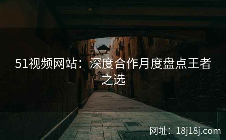 51视频网站：深度合作月度盘点王者之选