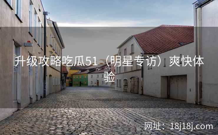 升级攻略吃瓜51（明星专访）爽快体验