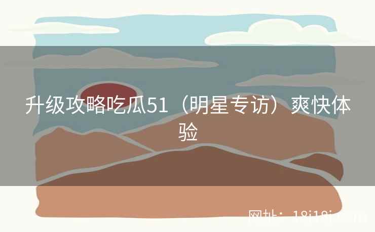 升级攻略吃瓜51（明星专访）爽快体验
