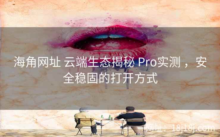 海角网址 云端生态揭秘 Pro实测 ，安全稳固的打开方式