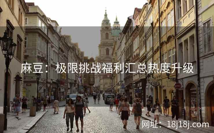 麻豆:极限挑战福利汇总热度升级 麻豆:极限挑战福利汇总热度升级