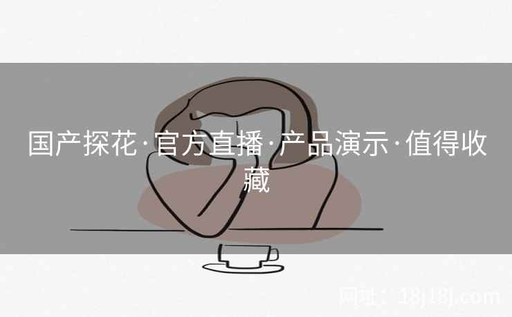 国产探花·官方直播·产品演示·值得收藏