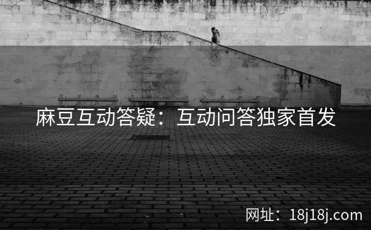 麻豆互动答疑:互动问答独家首发 麻豆互动答疑:互动问答独家首发