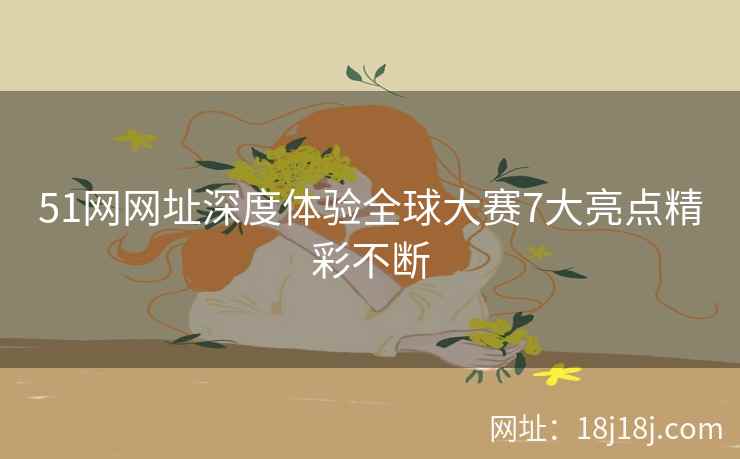 51网网址深度体验全球大赛7大亮点精彩不断 51网网址深度体验全球大赛7大亮点精彩不断