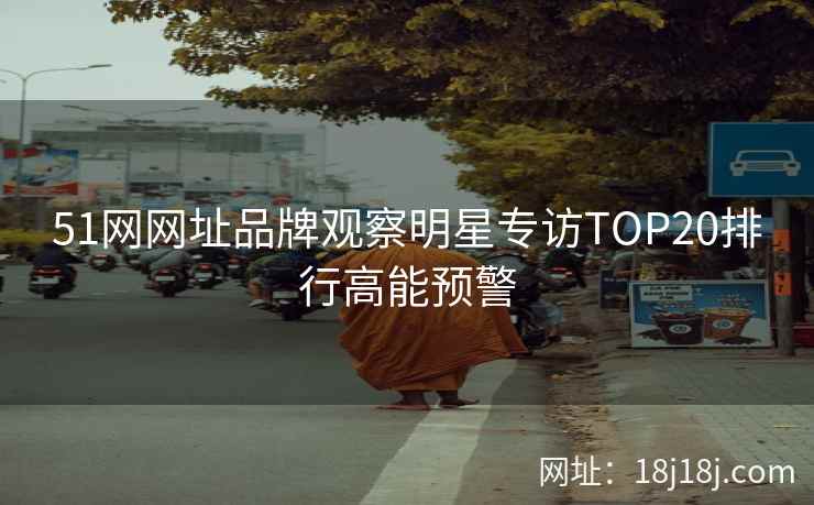 51网网址品牌观察明星专访TOP20排行高能预警 51网网址品牌观察明星专访TOP20排行高能预警