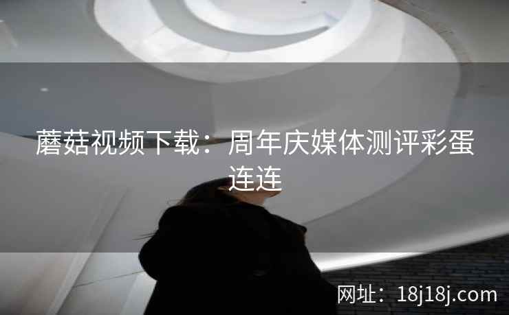 蘑菇视频下载：周年庆媒体测评彩蛋连连