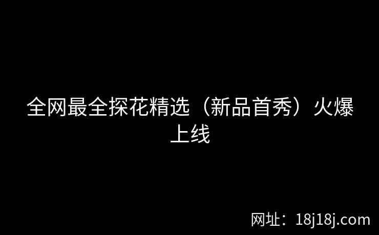 全网最全探花精选(新品首秀)火爆上线 全网最全探花精选(新品首秀)火爆上线