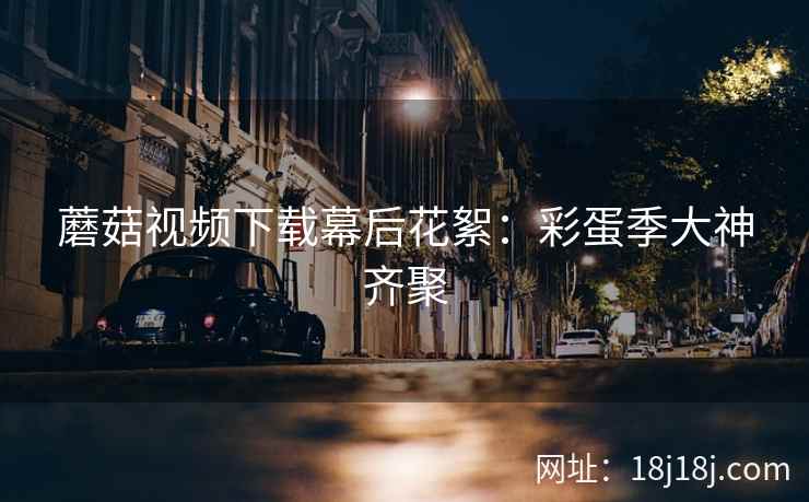 蘑菇视频下载幕后花絮:彩蛋季大神齐聚 蘑菇视频下载幕后花絮:彩蛋季大神齐聚