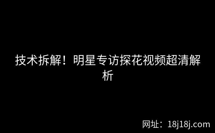 技术拆解！明星专访探花视频超清解析